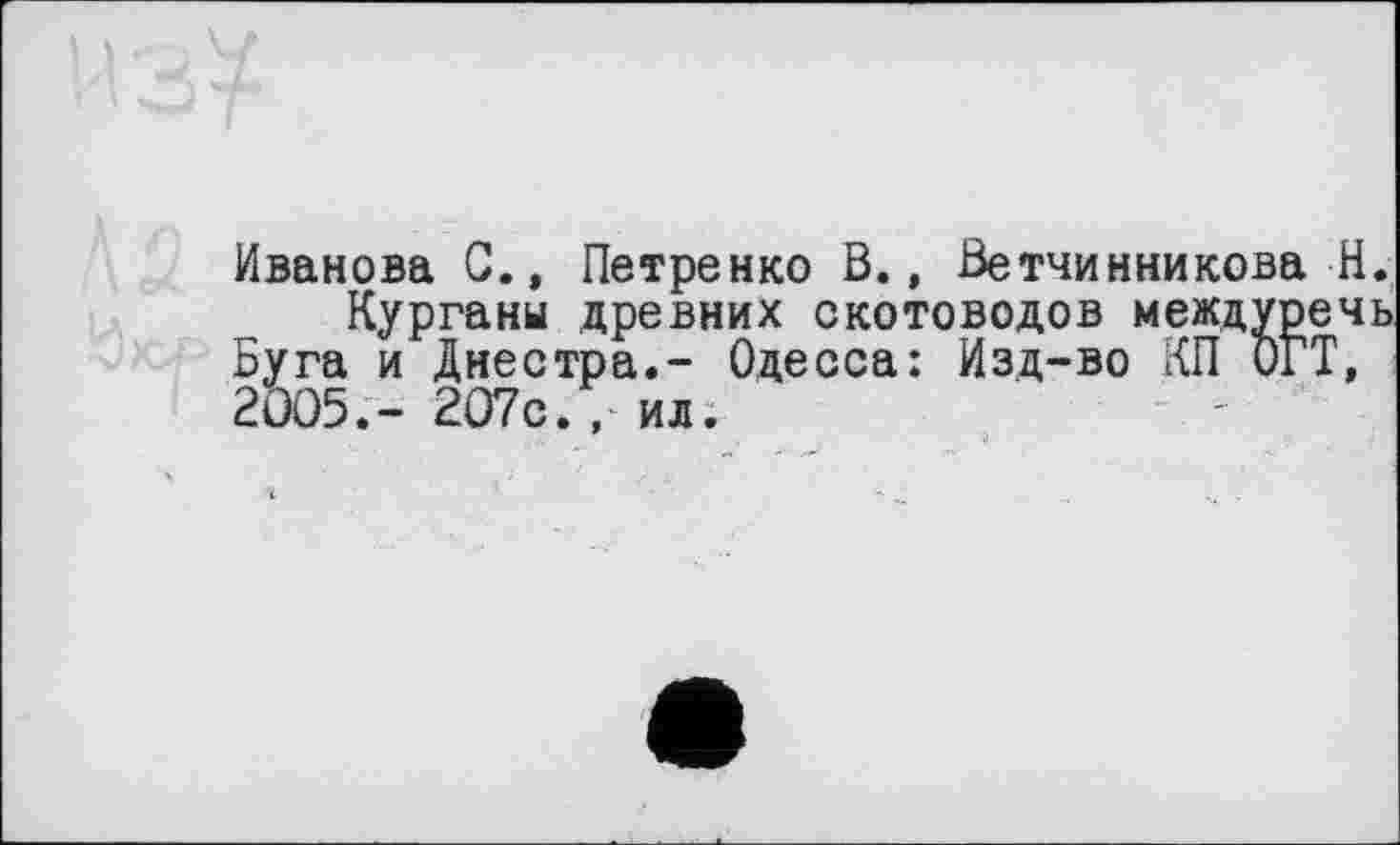 ﻿
Иванова G.» Петренко В., Ветчинникова Н.
Кургани древних скотоводов междуречь Буга и Днестра.- Одесса: Изд-во КП ОГТ, 2005.- 207с., ил.